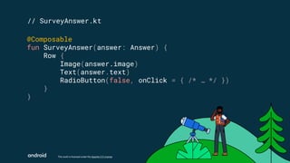 This work is licensed under the Apache 2.0 License
// SurveyAnswer.kt
@Composable
fun SurveyAnswer(answer: Answer) {
Row {
Image(answer.image)
Text(answer.text)
RadioButton(false, onClick = { /* … */ })
}
}
 
