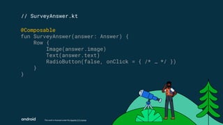This work is licensed under the Apache 2.0 License
// SurveyAnswer.kt
@Composable
fun SurveyAnswer(answer: Answer) {
Row {
Image(answer.image)
Text(answer.text)
RadioButton(false, onClick = { /* … */ })
}
}
 