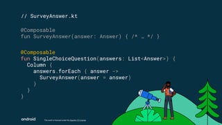 This work is licensed under the Apache 2.0 License
// SurveyAnswer.kt
@Composable
fun SurveyAnswer(answer: Answer) { /* … */ }
@Composable
fun SingleChoiceQuestion(answers: List<Answer>) {
Column {
answers.forEach { answer ->
SurveyAnswer(answer = answer)
}
}
}
 