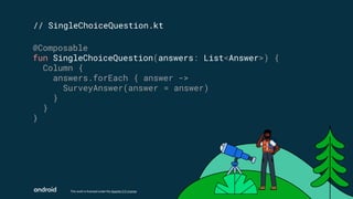 This work is licensed under the Apache 2.0 License
// SingleChoiceQuestion.kt
@Composable
fun SingleChoiceQuestion(answers: List<Answer>) {
Column {
answers.forEach { answer ->
SurveyAnswer(answer = answer)
}
}
}
 