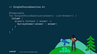 This work is licensed under the Apache 2.0 License
// SingleChoiceQuestion.kt
@Composable
fun SingleChoiceQuestion(answers: List<Answer>) {
Column {
answers.forEach { answer ->
SurveyAnswer(answer = answer)
}
}
}
 