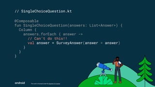 This work is licensed under the Apache 2.0 License
// SingleChoiceQuestion.kt
@Composable
fun SingleChoiceQuestion(answers: List<Answer>) {
Column {
answers.forEach { answer ->
// Can’t do this!!
val answer = SurveyAnswer(answer = answer)
}
}
}
 