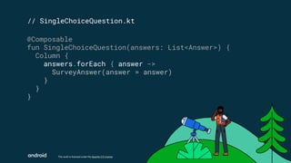 This work is licensed under the Apache 2.0 License
// SingleChoiceQuestion.kt
@Composable
fun SingleChoiceQuestion(answers: List<Answer>) {
Column {
answers.forEach { answer ->
SurveyAnswer(answer = answer)
}
}
}
 