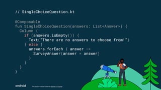 This work is licensed under the Apache 2.0 License
// SingleChoiceQuestion.kt
@Composable
fun SingleChoiceQuestion(answers: List<Answer>) {
Column {
if (answers.isEmpty()) {
Text(“There are no answers to choose from!”)
} else {
answers.forEach { answer ->
SurveyAnswer(answer = answer)
}
}
}
}
 