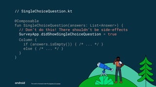This work is licensed under the Apache 2.0 License
// SingleChoiceQuestion.kt
@Composable
fun SingleChoiceQuestion(answers: List<Answer>) {
// Don’t do this! There shouldn’t be side-effects
SurveyApp.didShowSingleChoiceQuestion = true
Column {
if (answers.isEmpty()) { /* ... */ }
else { /* ... */ }
}
}
 