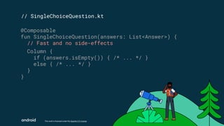 This work is licensed under the Apache 2.0 License
// SingleChoiceQuestion.kt
@Composable
fun SingleChoiceQuestion(answers: List<Answer>) {
// Fast and no side-effects
Column {
if (answers.isEmpty()) { /* ... */ }
else { /* ... */ }
}
}
 