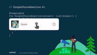 This work is licensed under the Apache 2.0 License
// SingleChoiceQuestion.kt
@Composable
fun SingleChoiceQuestion(answers: List<Answer>) {
answers.forEach { answer ->
SurveyAnswer(
answer = answer,
isSelected = false,
)
}
}
 