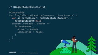 This work is licensed under the Apache 2.0 License
// SingleChoiceQuestion.kt
@Composable
fun SingleChoiceQuestion(answers: List<Answer>) {
var selectedAnswer: MutableState<Answer?> =
mutableStateOf(null)
answers.forEach { answer ->
SurveyAnswer(
answer = answer,
isSelected = false,
)
}
}
 