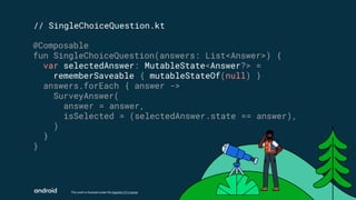 This work is licensed under the Apache 2.0 License
// SingleChoiceQuestion.kt
@Composable
fun SingleChoiceQuestion(answers: List<Answer>) {
var selectedAnswer: MutableState<Answer?> =
rememberSaveable { mutableStateOf(null) }
answers.forEach { answer ->
SurveyAnswer(
answer = answer,
isSelected = (selectedAnswer.state == answer),
)
}
}
 