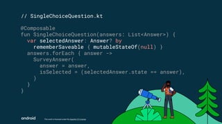 This work is licensed under the Apache 2.0 License
// SingleChoiceQuestion.kt
@Composable
fun SingleChoiceQuestion(answers: List<Answer>) {
var selectedAnswer: Answer? by
rememberSaveable { mutableStateOf(null) }
answers.forEach { answer ->
SurveyAnswer(
answer = answer,
isSelected = (selectedAnswer.state == answer),
)
}
}
 