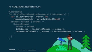 This work is licensed under the Apache 2.0 License
// SingleChoiceQuestion.kt
@Composable
fun SingleChoiceQuestion(answers: List<Answer>) {
var selectedAnswer: Answer? by
rememberSaveable { mutableStateOf(null) }
answers.forEach { answer ->
SurveyAnswer(
answer = answer,
isSelected = (selectedAnswer == answer),
onAnswerSelected = { answer -> selectedAnswer = answer }
)
}
}
 
