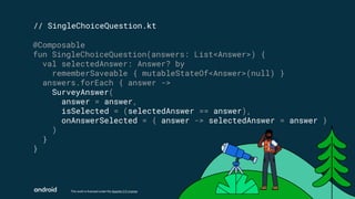 This work is licensed under the Apache 2.0 License
// SingleChoiceQuestion.kt
@Composable
fun SingleChoiceQuestion(answers: List<Answer>) {
val selectedAnswer: Answer? by
rememberSaveable { mutableStateOf<Answer>(null) }
answers.forEach { answer ->
SurveyAnswer(
answer = answer,
isSelected = (selectedAnswer == answer),
onAnswerSelected = { answer -> selectedAnswer = answer }
)
}
}
 