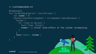 This work is licensed under the Apache 2.0 License
@Composable
fun ListWithBug(myList: List<String>) {
var items = 0
Row(horizontalArrangement = Arrangement.SpaceBetween) {
Column {
for (item in myList) {
Text("Item: $item”)
items++ // Avoid! Side-effect of the column recomposing.
}
}
Text("Count: $items")
}
}
// ListComposable.kt
 