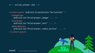 This work is licensed under the Apache 2.0 License
<LinearLayout android:orientation=“horizontal” >
<ImageView
android:id=”@+id/answer_image” ... />
<TextView
android:id=”@+id/answer_text” ... />
<RadioButton
android:id=”@+id/answer_radio_button” ... />
</LinearLayout>
<!-- survey_answer.xml -->
 