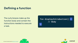 This work is licensed under the Apache 2.0 License
Defining a function
The curly braces make up the
function body and contain the
instructions needed to execute
a task.
fun displayIntroduction() {
// Body
}
 