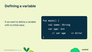 This work is licensed under the Apache 2.0 License
Defining a variable
If we want to define a variable
with no initial value.
fun main() {
val name: String
var age: Int
// var age => Error
}
 