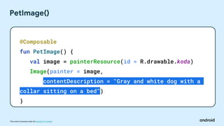 This work is licensed under the Apache 2.0 License
PetImage()
@Composable
fun PetImage() {
val image = painterResource(id = R.drawable.koda)
Image(painter = image,
contentDescription = "Gray and white dog with a
collar sitting on a bed")
}
 