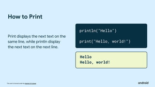 This work is licensed under the Apache 2.0 License
How to Print
Print displays the next text on the
same line, while println display
the next text on the next line.
println("Hello")
print("Hello, world!")
Hello
Hello, world!
 