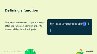 This work is licensed under the Apache 2.0 License
Defining a function
Functions need a set of parentheses
after the function name in order to
surround the function inputs.
fun displayIntroduction() {
}
 