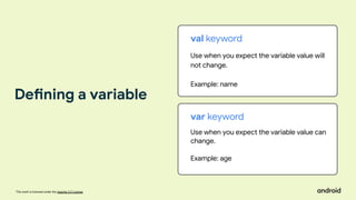 This work is licensed under the Apache 2.0 License
val keyword
Use when you expect the variable value will
not change.
Example: name
var keyword
Use when you expect the variable value can
change.
Example: age
Defining a variable
 