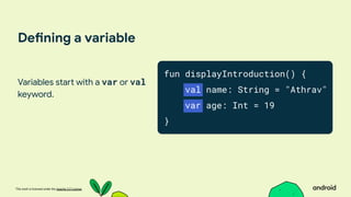 This work is licensed under the Apache 2.0 License
Defining a variable
Variables start with a var or val
keyword.
fun displayIntroduction() {
val name: String = "Athrav"
var age: Int = 19
}
 