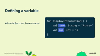 This work is licensed under the Apache 2.0 License
Defining a variable
All variables must have a name.
fun displayIntroduction() {
val name: String = "Athrav"
var age: Int = 19
}
 