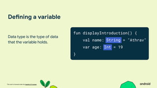 This work is licensed under the Apache 2.0 License
Defining a variable
Data type is the type of data
that the variable holds.
fun displayIntroduction() {
val name: String = "Athrav"
var age: Int = 19
}
 