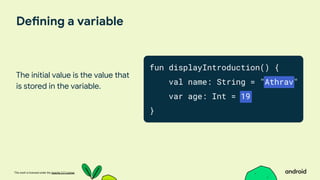 This work is licensed under the Apache 2.0 License
Defining a variable
The initial value is the value that
is stored in the variable.
fun displayIntroduction() {
val name: String = "Athrav"
var age: Int = 19
}
 