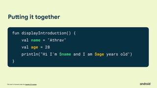 This work is licensed under the Apache 2.0 License
Putting it together
fun displayIntroduction() {
val name = "Athrav"
val age = 28
println("Hi I'm $name and I am $age years old")
}
 