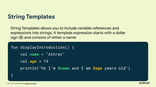This work is licensed under the Apache 2.0 License
String Templates
fun displayIntroduction() {
val name = "Athrav"
val age = 19
println("Hi I'm $name and I am $age years old")
}
String Templates allows you to include variable references and
expressions into strings. A template expression starts with a dollar
sign ($) and consists of either a name:
 