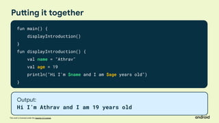 This work is licensed under the Apache 2.0 License
Putting it together
fun main() {
displayIntroduction()
}
fun displayIntroduction() {
val name = "Athrav"
val age = 19
println("Hi I'm $name and I am $age years old")
}
Output:
Hi I’m Athrav and I am 19 years old
 