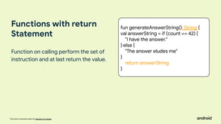 This work is licensed under the Apache 2.0 License
Functions with return
Statement
Function on calling perform the set of
instruction and at last return the value.
fun generateAnswerString(): String {
val answerString = if (count == 42) {
"I have the answer."
} else {
"The answer eludes me"
}
return answerString
}
 