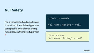 This work is licensed under the Apache 2.0 License
Null Safety
For a variable to hold a null value,
it must be of a nullable type. You
can specify a variable as being
nullable by suffixing its type with
?
//fails to compile
Val name: String = null
//correct way
Val name: String? = null
 