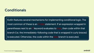 This work is licensed under the Apache 2.0 License
Conditionals
Kotlin features several mechanisms for implementing conditional logic. The
most common of these is an if-else statement. If an expression wrapped in
parentheses next to an if keyword evaluates to true, then code within that
branch (i.e. the immediately-following code that is wrapped in curly braces)
is executed. Otherwise, the code within the else branch is executed.
 