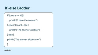 If-else Ladder
if (count == 42) {
println("I have the answer.")
} else if (count > 35) {
println("The answer is close.")
} else {
println("The answer eludes me.")
}
 
