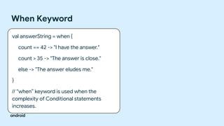 When Keyword
val answerString = when {
count == 42 -> "I have the answer."
count > 35 -> "The answer is close."
else -> "The answer eludes me."
}
// “when” keyword is used when the
complexity of Conditional statements
increases.
 