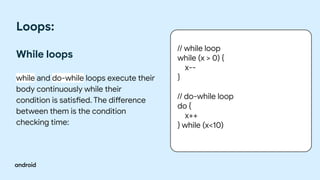 Loops:
While loops
while and do-while loops execute their
body continuously while their
condition is satisfied. The difference
between them is the condition
checking time:
// while loop
while (x > 0) {
x--
}
// do-while loop
do {
x++
} while (x<10)
 