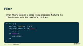 This work is licensed under the Apache 2.0 License
Filter
fun main() {
val list = listOf(1,2,3,4,5)
var selecteditems = list.filter ({
it < 4
}).forEach({
println(it)
})
}
When filter() function is called with a predicate, it returns the
collection elements that match the predicate.
 