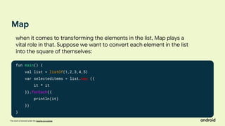 This work is licensed under the Apache 2.0 License
Map
fun main() {
val list = listOf(1,2,3,4,5)
var selecteditems = list.map ({
it * it
}).forEach({
println(it)
})
}
when it comes to transforming the elements in the list, Map plays a
vital role in that. Suppose we want to convert each element in the list
into the square of themselves:
 