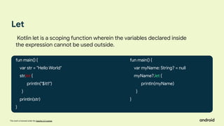This work is licensed under the Apache 2.0 License
Let
fun main() {
var str = "Hello World"
str.let {
println("$it!!")
}
println(str)
}
Kotlin let is a scoping function wherein the variables declared inside
the expression cannot be used outside.
fun main() {
var myName: String? = null
myName?.let {
println(myName)
}
}
 