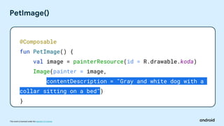 This work is licensed under the Apache 2.0 License
PetImage()
@Composable
fun PetImage() {
val image = painterResource(id = R.drawable.koda)
Image(painter = image,
contentDescription = "Gray and white dog with a
collar sitting on a bed")
}
 