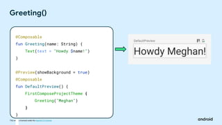This work is licensed under the Apache 2.0 License
Greeting()
@Composable
fun Greeting(name: String) {
Text(text = "Howdy $name!")
}
@Preview(showBackground = true)
@Composable
fun DefaultPreview() {
FirstComposeProjectTheme {
Greeting("Meghan")
}
}
 