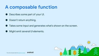 This work is licensed under the Apache 2.0 License
A composable function
● Describes some part of your UI.
● Doesn't return anything.
● Takes some input and generates what's shown on the screen.
● Might emit several UI elements.
 