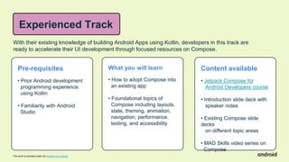 This work is licensed under the Apache 2.0 License
With their existing knowledge of building Android Apps using Kotlin, developers in this track are
ready to accelerate their UI development through focused resources on Compose.
Pre-requisites
• Prior Android development
programming experience
using Kotlin
• Familiarity with Android
Studio
What you will learn
• How to adopt Compose into
an existing app
• Foundational topics of
Compose including layouts,
state, theming, animation,
navigation, performance,
testing, and accessibility
Content available
• Jetpack Compose for
Android Developers course
• Introduction slide deck with
speaker notes
• Existing Compose slide
decks
on different topic areas
• MAD Skills video series on
Compose
Experienced Track
 