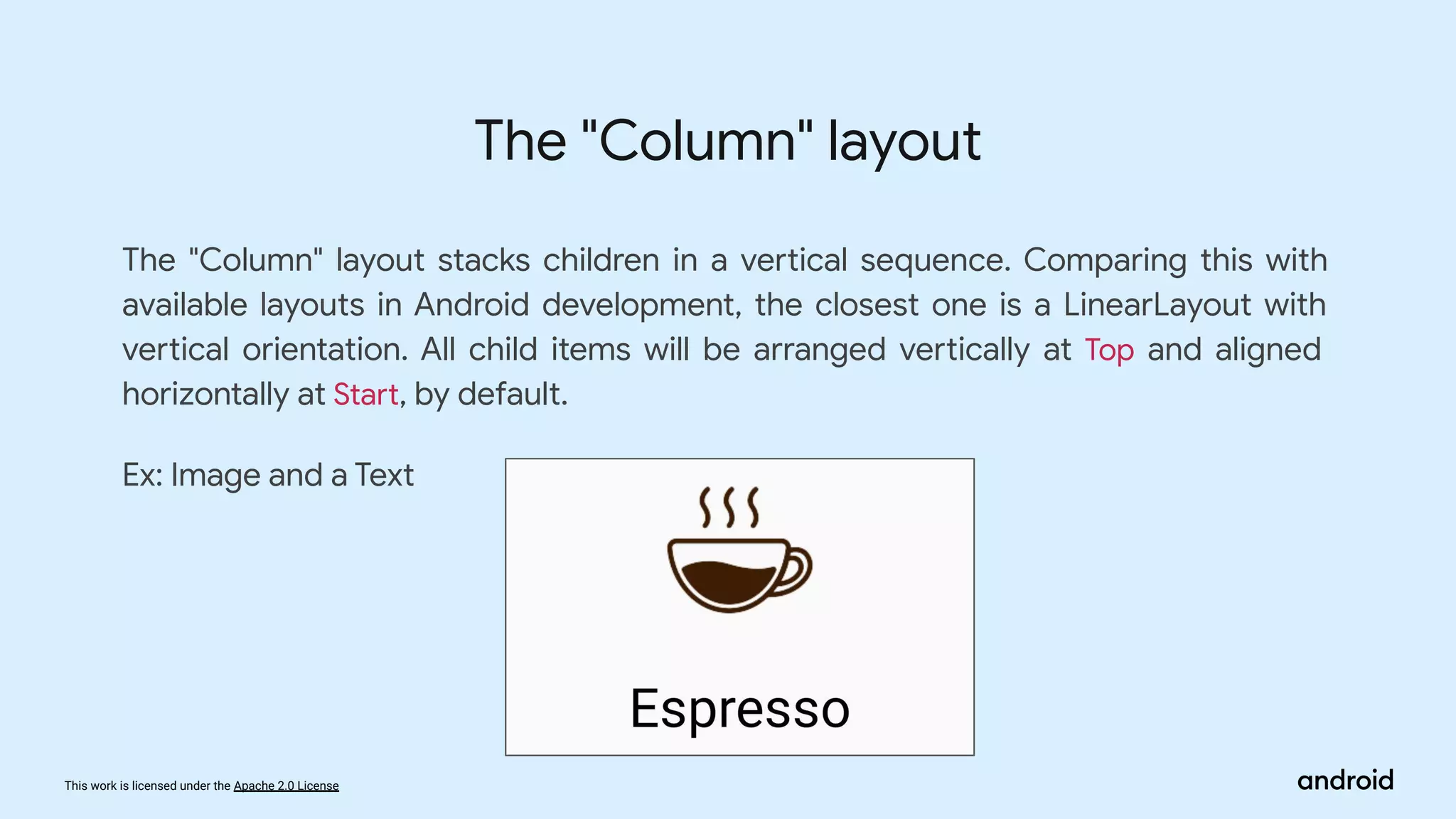 This work is licensed under the Apache 2.0 License
The "Column" layout stacks children in a vertical sequence. Comparing this with
available layouts in Android development, the closest one is a LinearLayout with
vertical orientation. All child items will be arranged vertically at Top and aligned
horizontally at Start, by default.
Ex: Image and a Text
The "Column" layout
 