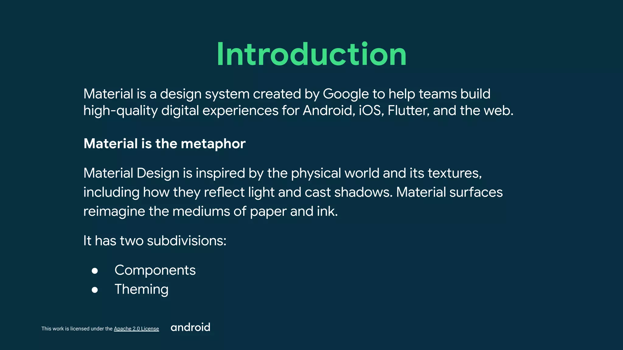 This work is licensed under the Apache 2.0 License
Introduction
Material is a design system created by Google to help teams build
high-quality digital experiences for Android, iOS, Flutter, and the web.
Material is the metaphor
Material Design is inspired by the physical world and its textures,
including how they reflect light and cast shadows. Material surfaces
reimagine the mediums of paper and ink.
It has two subdivisions:
● Components
● Theming
 