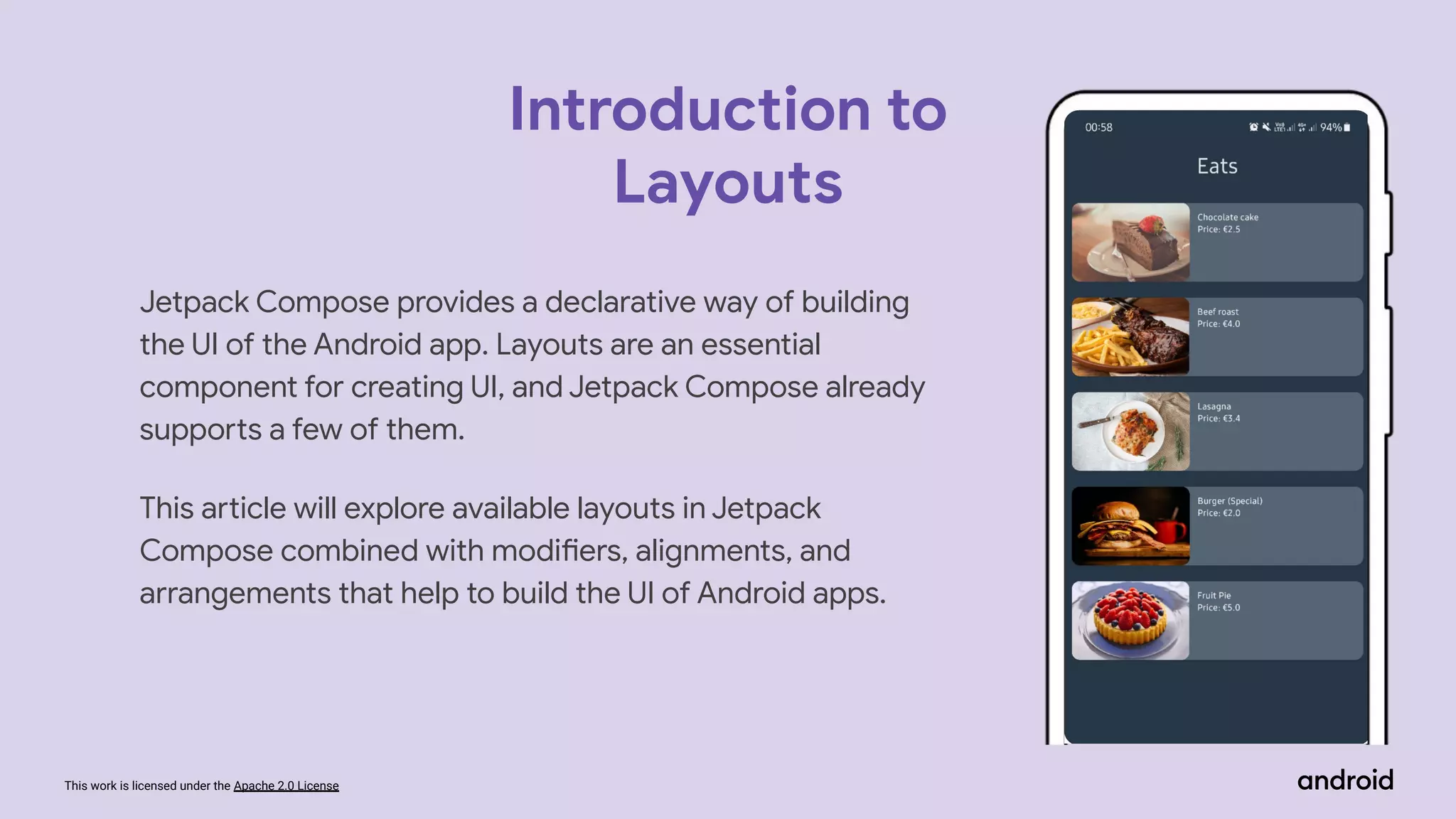 This work is licensed under the Apache 2.0 License
Jetpack Compose provides a declarative way of building
the UI of the Android app. Layouts are an essential
component for creating UI, and Jetpack Compose already
supports a few of them.
This article will explore available layouts in Jetpack
Compose combined with modifiers, alignments, and
arrangements that help to build the UI of Android apps.
Introduction to
Layouts
 