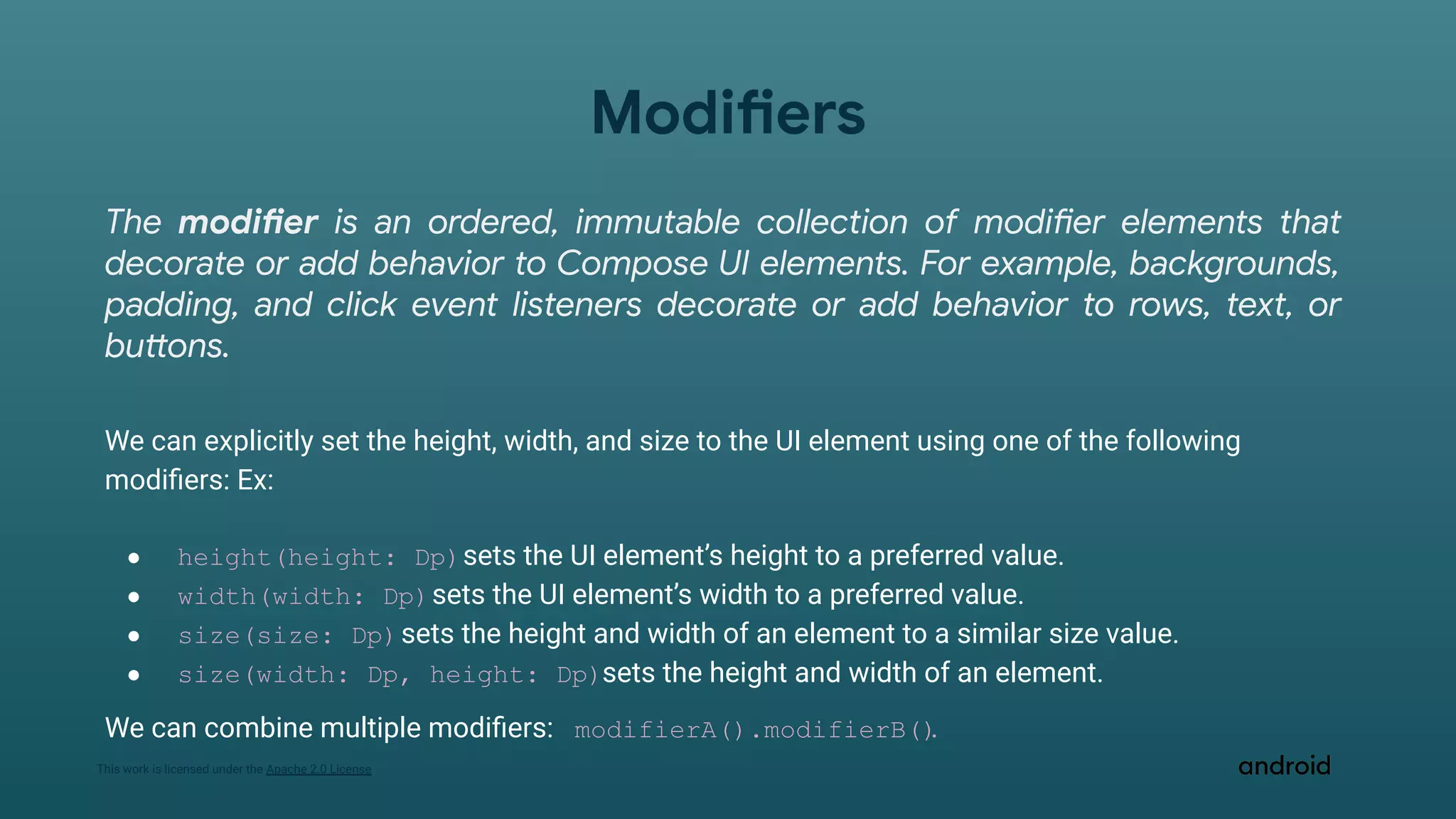 This work is licensed under the Apache 2.0 License
Modifiers
The modifier is an ordered, immutable collection of modifier elements that
decorate or add behavior to Compose UI elements. For example, backgrounds,
padding, and click event listeners decorate or add behavior to rows, text, or
buttons.
We can explicitly set the height, width, and size to the UI element using one of the following
modiﬁers: Ex:
● height(height: Dp)sets the UI element’s height to a preferred value.
● width(width: Dp)sets the UI element’s width to a preferred value.
● size(size: Dp)sets the height and width of an element to a similar size value.
● size(width: Dp, height: Dp)sets the height and width of an element.
We can combine multiple modiﬁers: modifierA().modifierB()
.
 