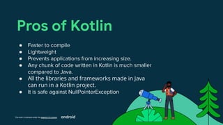 This work is licensed under the Apache 2.0 License
Pros of Kotlin
● Faster to compile
● Lightweight
● Prevents applications from increasing size.
● Any chunk of code written in Kotlin is much smaller
compared to Java.
● All the libraries and frameworks made in Java
can run in a Kotlin project.
● It is safe against NullPointerException
 