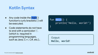 This work is licensed under the Apache 2.0 License
Kotlin Syntax
fun main() {
println("Hello, world!")
}
Output:
Hello, world!
● Any code inside the main( )
function's curly brackets { } will
be executed.
● Code statements do not have
to end with a semicolon ‘;’.
(which is required in
programming languages,
such as Java, C++, C#, etc.)..
 